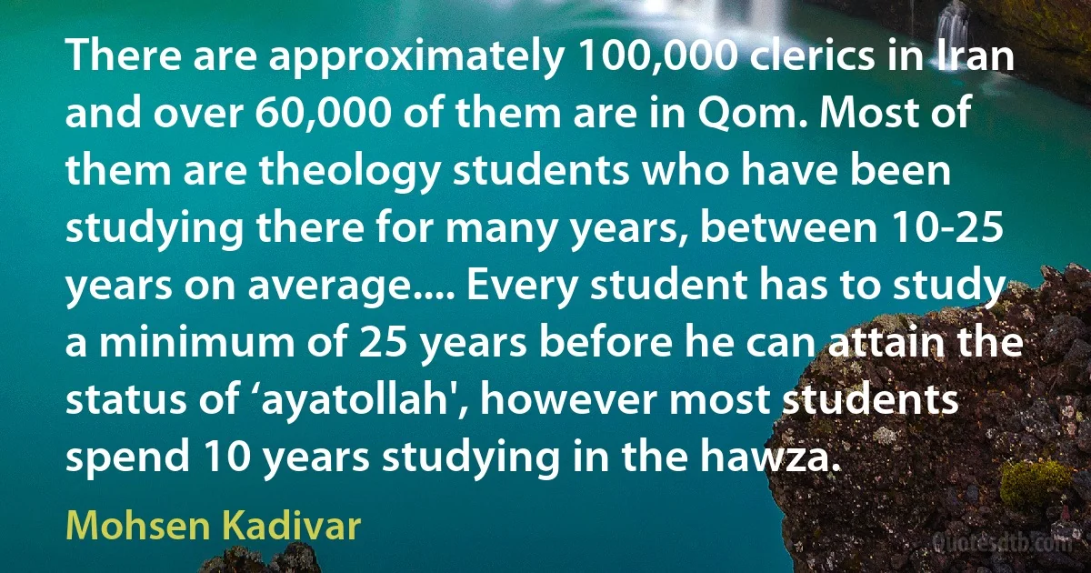 There are approximately 100,000 clerics in Iran and over 60,000 of them are in Qom. Most of them are theology students who have been studying there for many years, between 10-25 years on average.... Every student has to study a minimum of 25 years before he can attain the status of ‘ayatollah', however most students spend 10 years studying in the hawza. (Mohsen Kadivar)