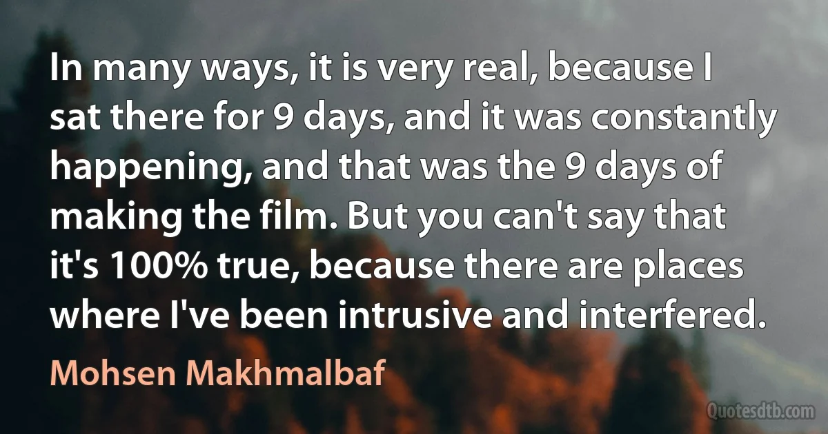 In many ways, it is very real, because I sat there for 9 days, and it was constantly happening, and that was the 9 days of making the film. But you can't say that it's 100% true, because there are places where I've been intrusive and interfered. (Mohsen Makhmalbaf)