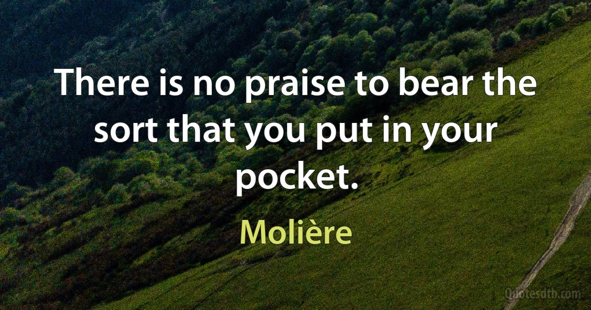 There is no praise to bear the sort that you put in your pocket. (Molière)