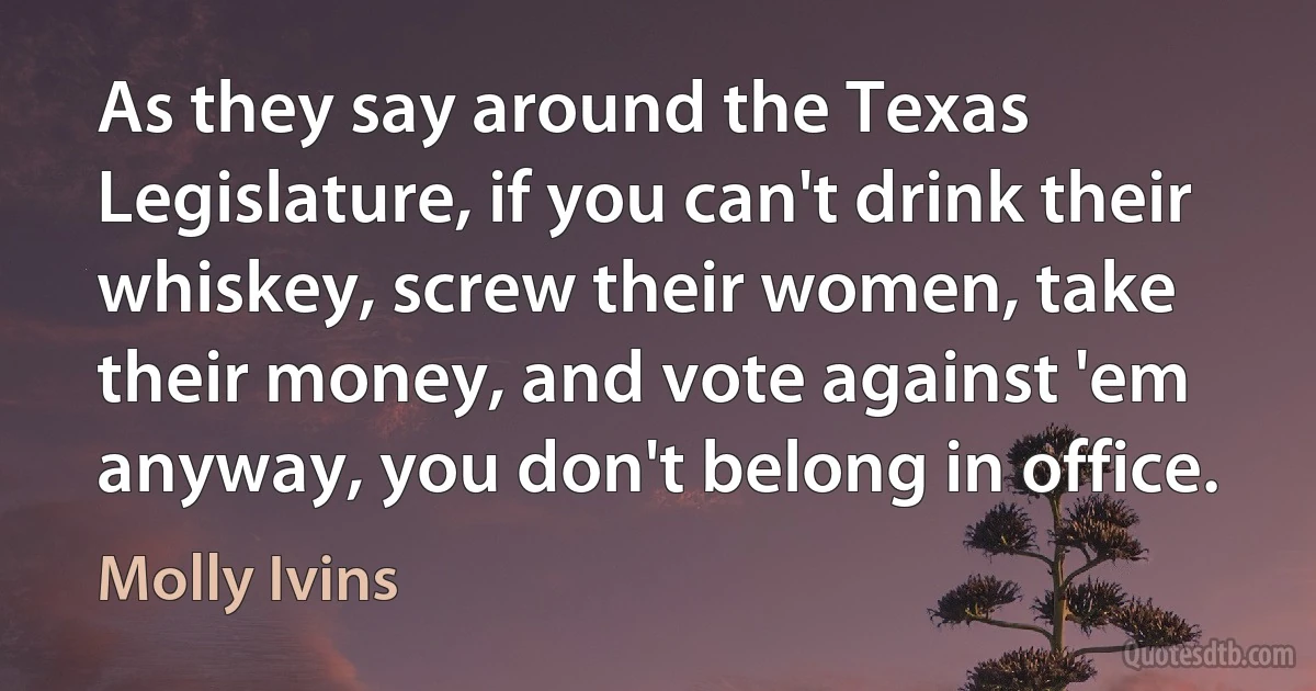 As they say around the Texas Legislature, if you can't drink their whiskey, screw their women, take their money, and vote against 'em anyway, you don't belong in office. (Molly Ivins)