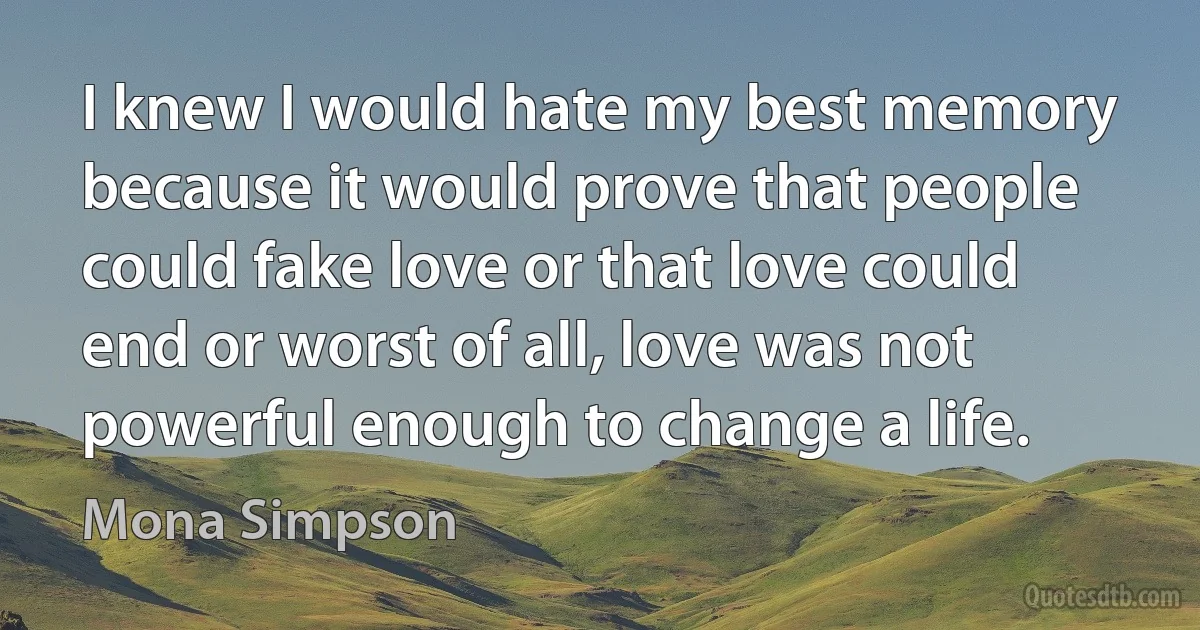 I knew I would hate my best memory because it would prove that people could fake love or that love could end or worst of all, love was not powerful enough to change a life. (Mona Simpson)