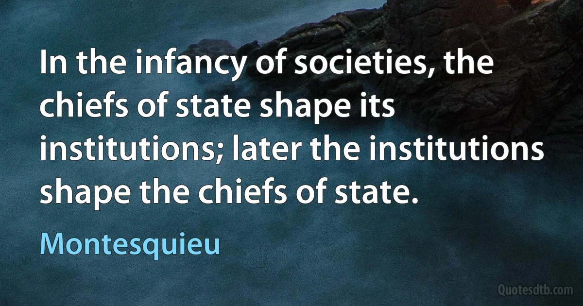 In the infancy of societies, the chiefs of state shape its institutions; later the institutions shape the chiefs of state. (Montesquieu)