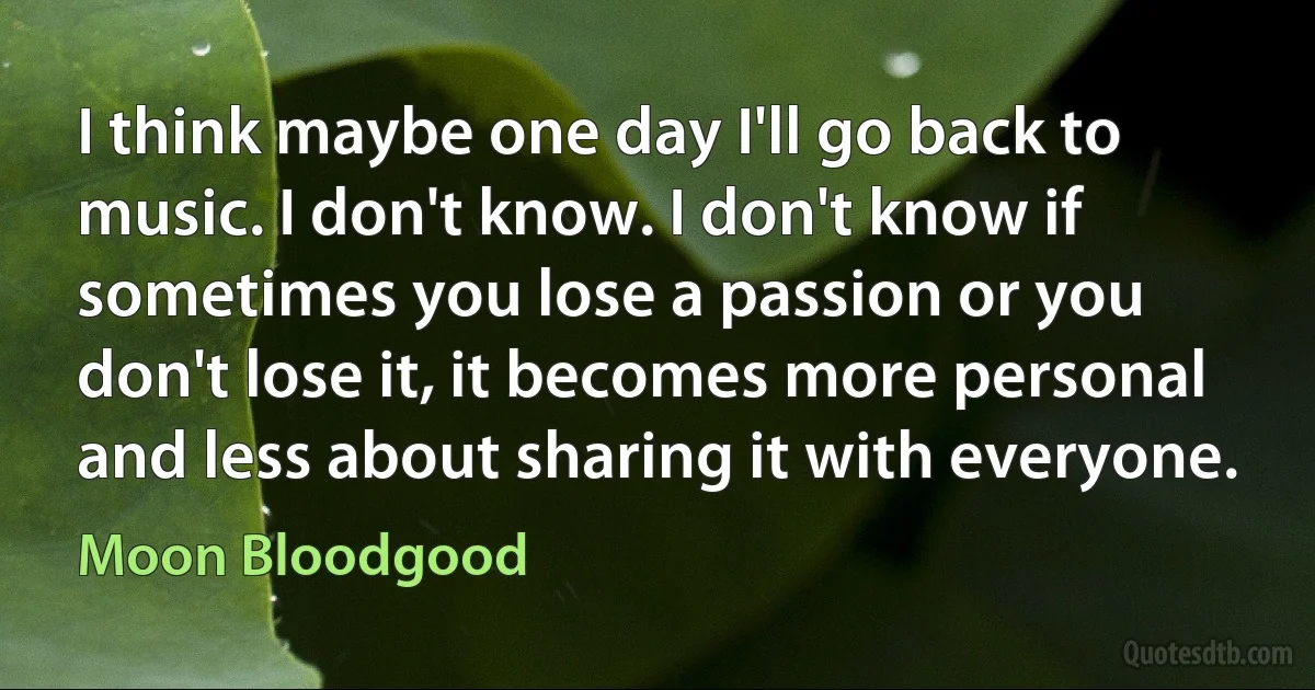 I think maybe one day I'll go back to music. I don't know. I don't know if sometimes you lose a passion or you don't lose it, it becomes more personal and less about sharing it with everyone. (Moon Bloodgood)