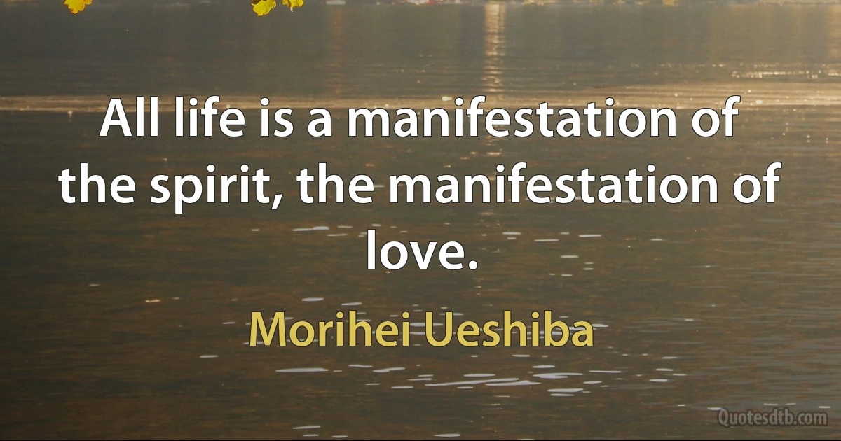 All life is a manifestation of the spirit, the manifestation of love. (Morihei Ueshiba)