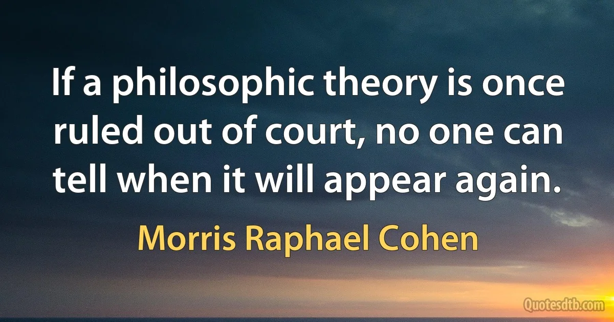 If a philosophic theory is once ruled out of court, no one can tell when it will appear again. (Morris Raphael Cohen)