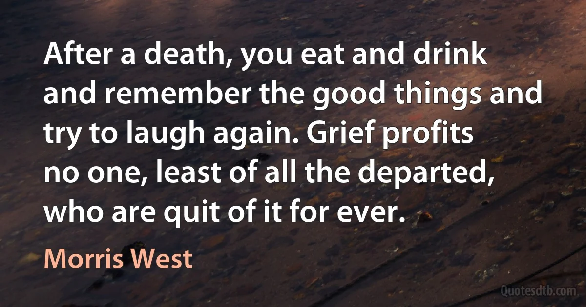 After a death, you eat and drink and remember the good things and try to laugh again. Grief profits no one, least of all the departed, who are quit of it for ever. (Morris West)