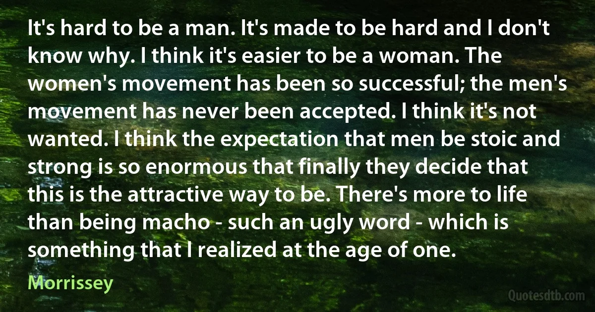 It's hard to be a man. It's made to be hard and I don't know why. I think it's easier to be a woman. The women's movement has been so successful; the men's movement has never been accepted. I think it's not wanted. I think the expectation that men be stoic and strong is so enormous that finally they decide that this is the attractive way to be. There's more to life than being macho - such an ugly word - which is something that I realized at the age of one. (Morrissey)