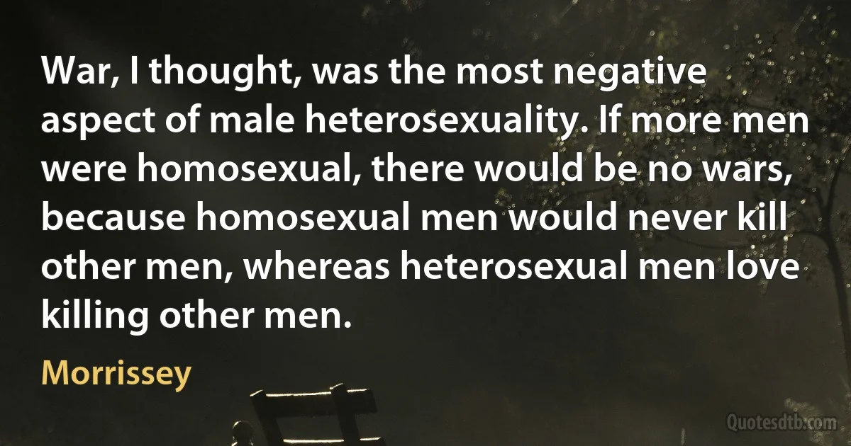 War, I thought, was the most negative aspect of male heterosexuality. If more men were homosexual, there would be no wars, because homosexual men would never kill other men, whereas heterosexual men love killing other men. (Morrissey)