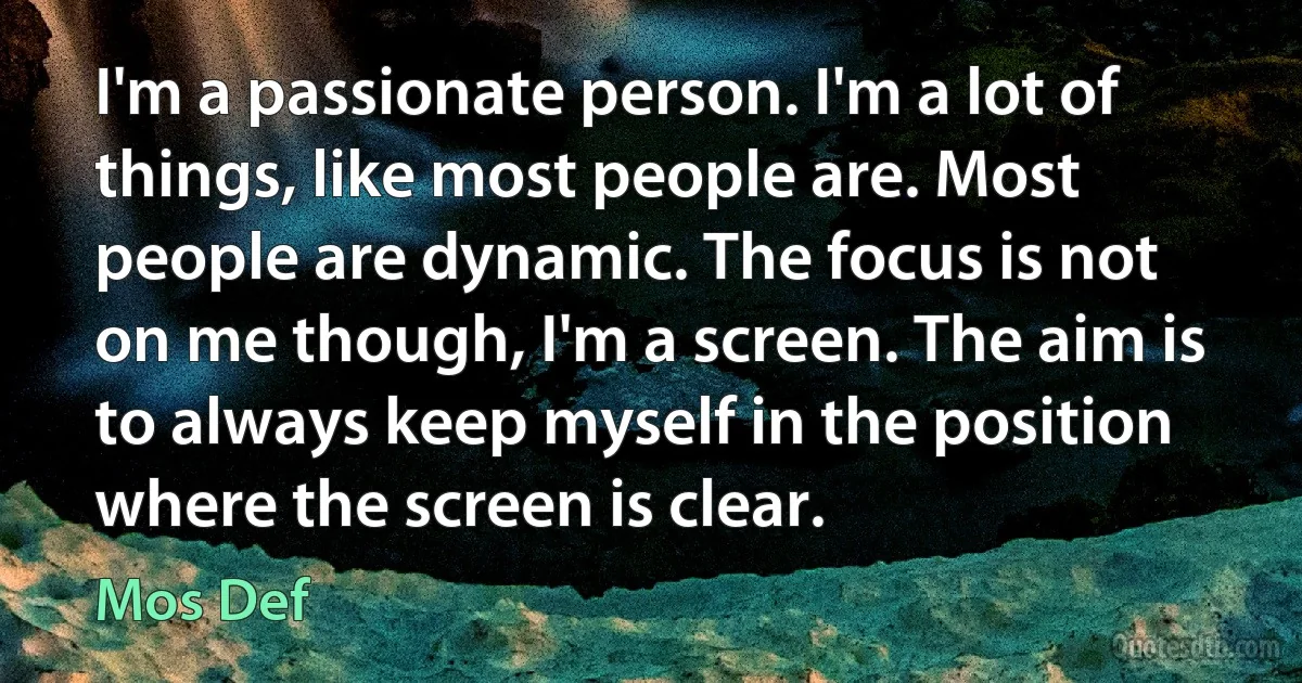 I'm a passionate person. I'm a lot of things, like most people are. Most people are dynamic. The focus is not on me though, I'm a screen. The aim is to always keep myself in the position where the screen is clear. (Mos Def)