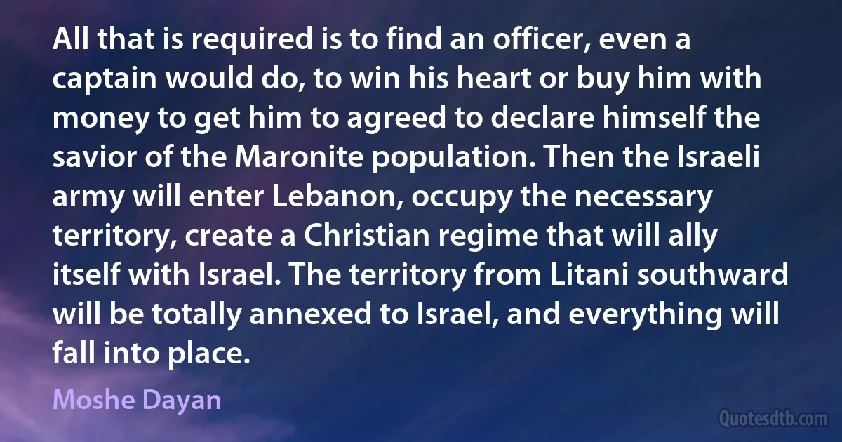 All that is required is to find an officer, even a captain would do, to win his heart or buy him with money to get him to agreed to declare himself the savior of the Maronite population. Then the Israeli army will enter Lebanon, occupy the necessary territory, create a Christian regime that will ally itself with Israel. The territory from Litani southward will be totally annexed to Israel, and everything will fall into place. (Moshe Dayan)