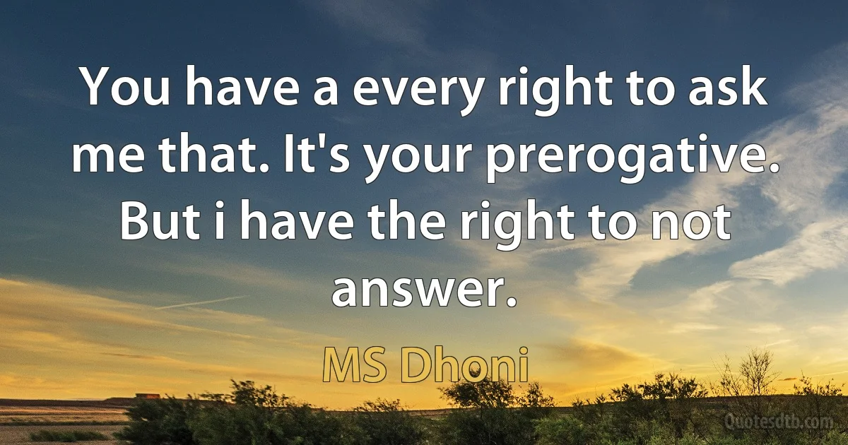 You have a every right to ask me that. It's your prerogative. But i have the right to not answer. (MS Dhoni)