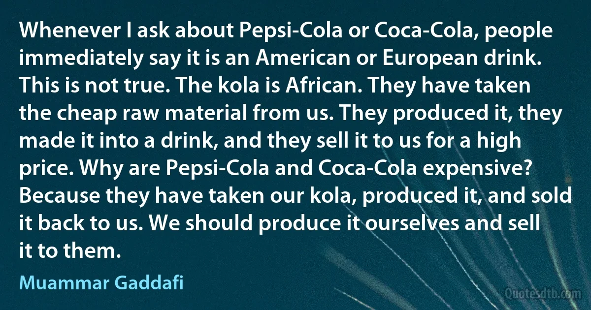 Whenever I ask about Pepsi-Cola or Coca-Cola, people immediately say it is an American or European drink. This is not true. The kola is African. They have taken the cheap raw material from us. They produced it, they made it into a drink, and they sell it to us for a high price. Why are Pepsi-Cola and Coca-Cola expensive? Because they have taken our kola, produced it, and sold it back to us. We should produce it ourselves and sell it to them. (Muammar Gaddafi)