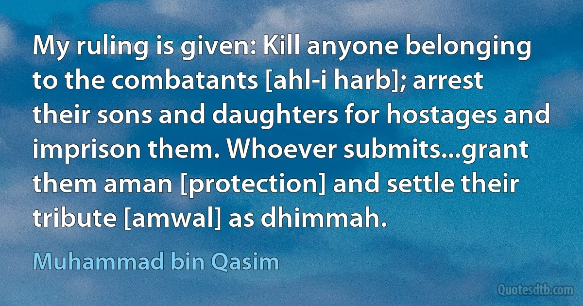 My ruling is given: Kill anyone belonging to the combatants [ahl-i harb]; arrest their sons and daughters for hostages and imprison them. Whoever submits...grant them aman [protection] and settle their tribute [amwal] as dhimmah. (Muhammad bin Qasim)