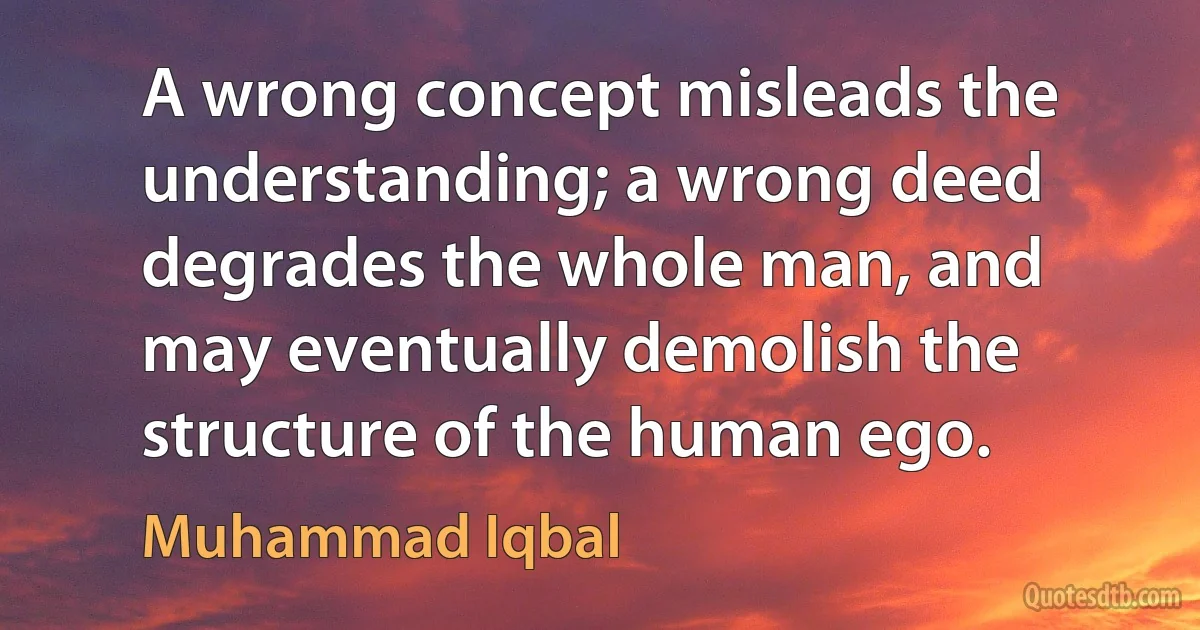 A wrong concept misleads the understanding; a wrong deed degrades the whole man, and may eventually demolish the structure of the human ego. (Muhammad Iqbal)