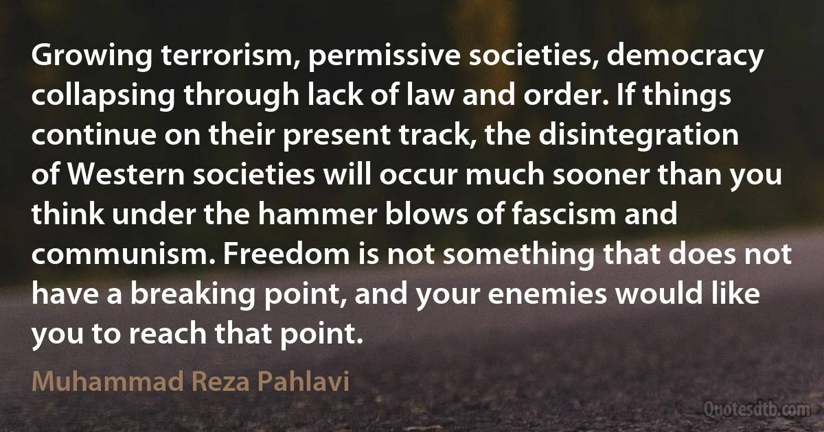 Growing terrorism, permissive societies, democracy collapsing through lack of law and order. If things continue on their present track, the disintegration of Western societies will occur much sooner than you think under the hammer blows of fascism and communism. Freedom is not something that does not have a breaking point, and your enemies would like you to reach that point. (Muhammad Reza Pahlavi)