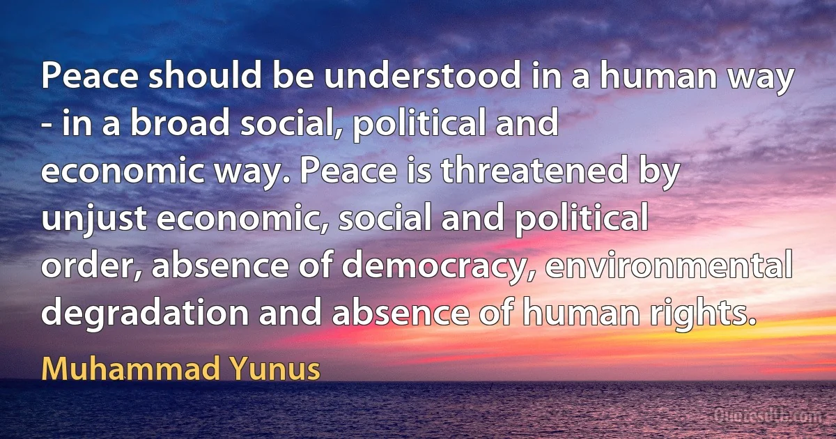 Peace should be understood in a human way - in a broad social, political and economic way. Peace is threatened by unjust economic, social and political order, absence of democracy, environmental degradation and absence of human rights. (Muhammad Yunus)