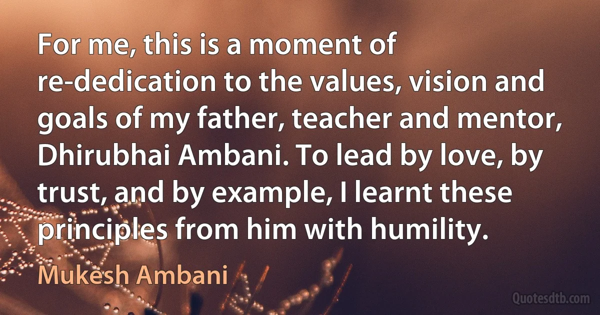 For me, this is a moment of re-dedication to the values, vision and goals of my father, teacher and mentor, Dhirubhai Ambani. To lead by love, by trust, and by example, I learnt these principles from him with humility. (Mukesh Ambani)