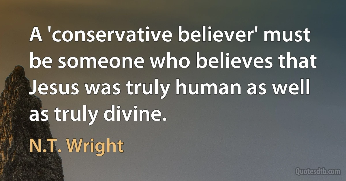 A 'conservative believer' must be someone who believes that Jesus was truly human as well as truly divine. (N.T. Wright)