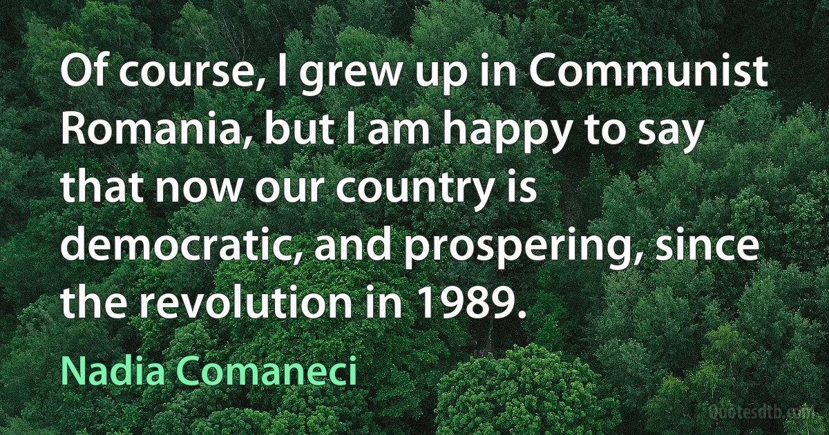 Of course, I grew up in Communist Romania, but I am happy to say that now our country is democratic, and prospering, since the revolution in 1989. (Nadia Comaneci)