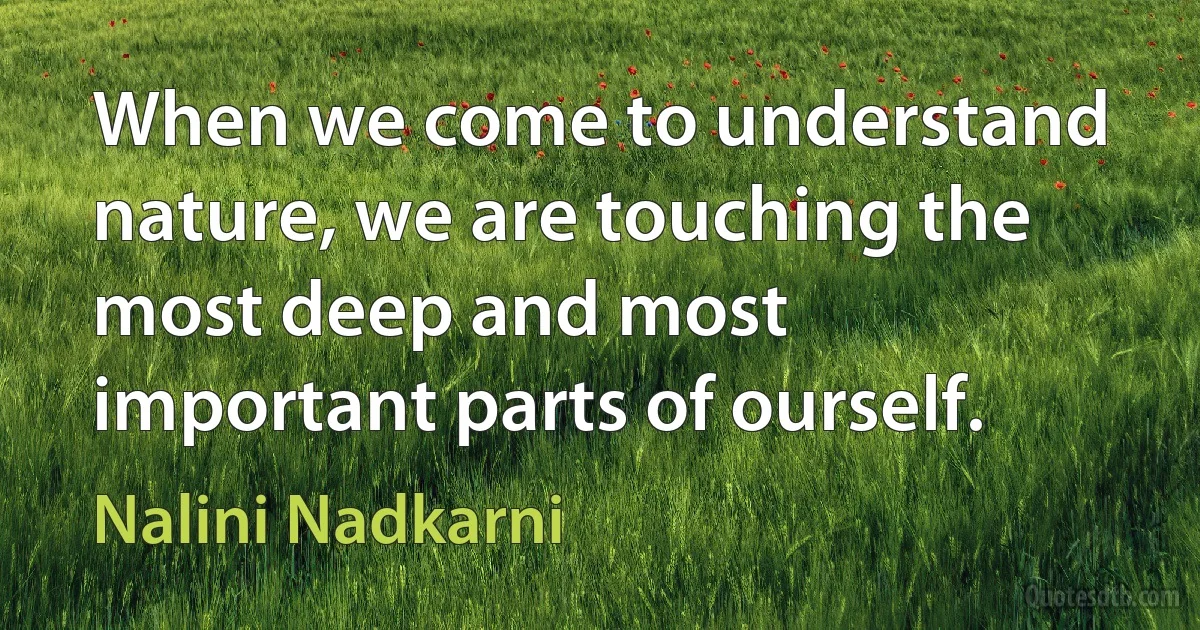 When we come to understand nature, we are touching the most deep and most important parts of ourself. (Nalini Nadkarni)