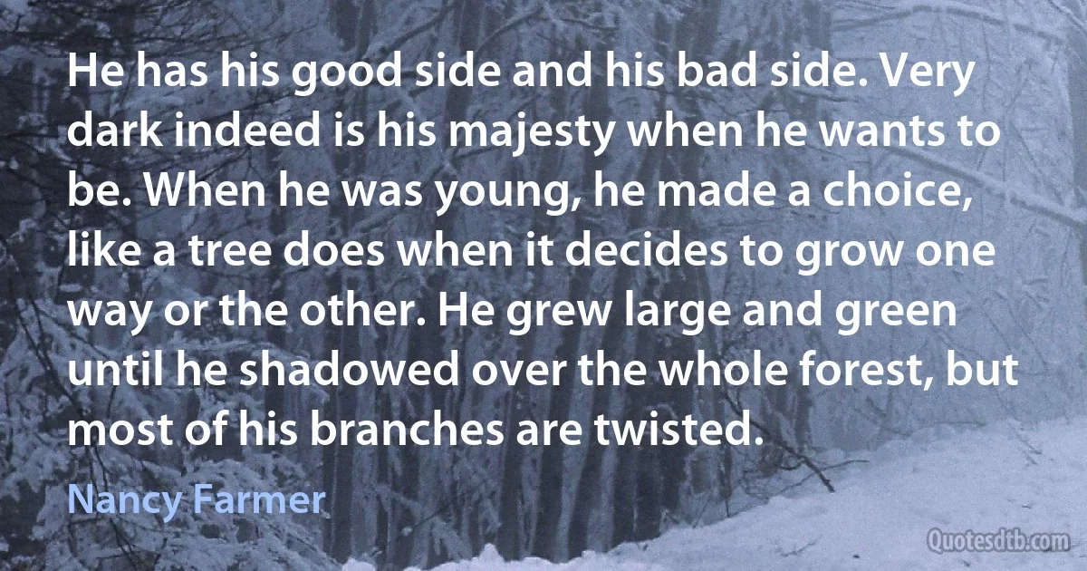 He has his good side and his bad side. Very dark indeed is his majesty when he wants to be. When he was young, he made a choice, like a tree does when it decides to grow one way or the other. He grew large and green until he shadowed over the whole forest, but most of his branches are twisted. (Nancy Farmer)