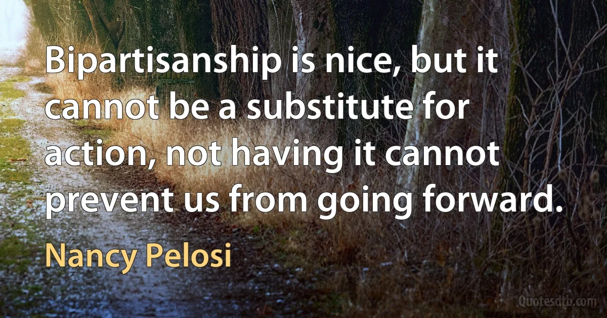 Bipartisanship is nice, but it cannot be a substitute for action, not having it cannot prevent us from going forward. (Nancy Pelosi)