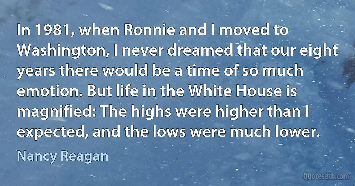 In 1981, when Ronnie and I moved to Washington, I never dreamed that our eight years there would be a time of so much emotion. But life in the White House is magnified: The highs were higher than I expected, and the lows were much lower. (Nancy Reagan)