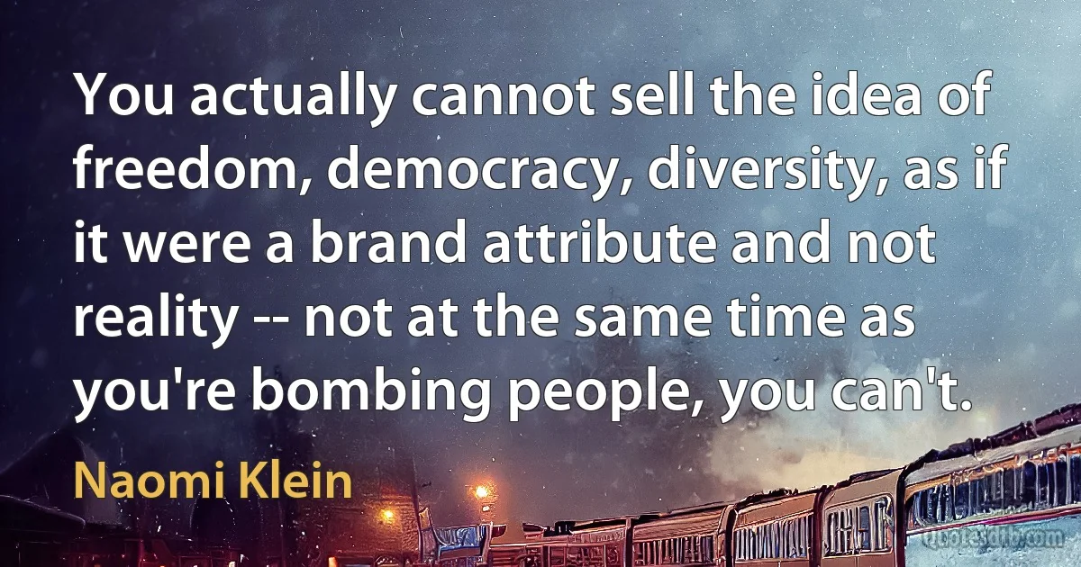 You actually cannot sell the idea of freedom, democracy, diversity, as if it were a brand attribute and not reality -- not at the same time as you're bombing people, you can't. (Naomi Klein)