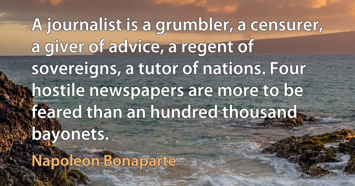 A journalist is a grumbler, a censurer, a giver of advice, a regent of sovereigns, a tutor of nations. Four hostile newspapers are more to be feared than an hundred thousand bayonets. (Napoleon Bonaparte)