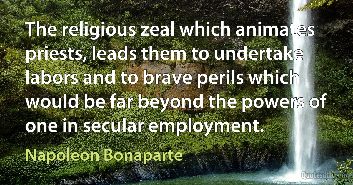 The religious zeal which animates priests, leads them to undertake labors and to brave perils which would be far beyond the powers of one in secular employment. (Napoleon Bonaparte)