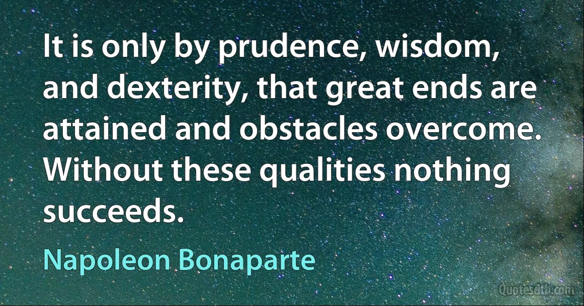 It is only by prudence, wisdom, and dexterity, that great ends are attained and obstacles overcome. Without these qualities nothing succeeds. (Napoleon Bonaparte)