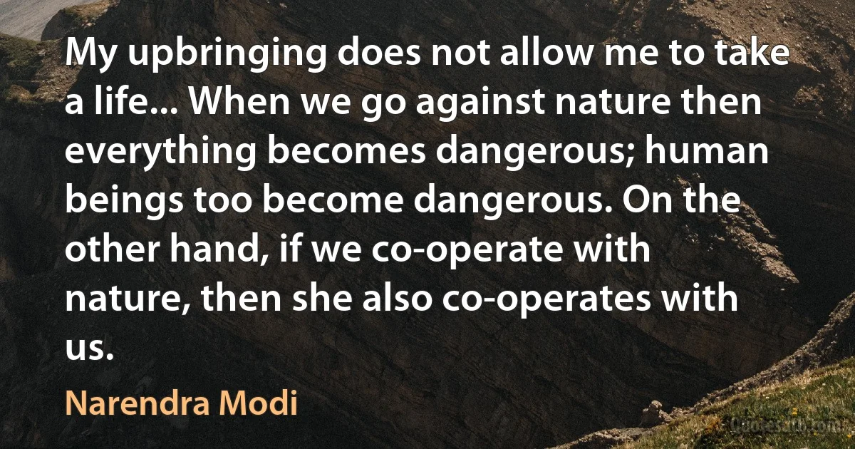 My upbringing does not allow me to take a life... When we go against nature then everything becomes dangerous; human beings too become dangerous. On the other hand, if we co-operate with nature, then she also co-operates with us. (Narendra Modi)