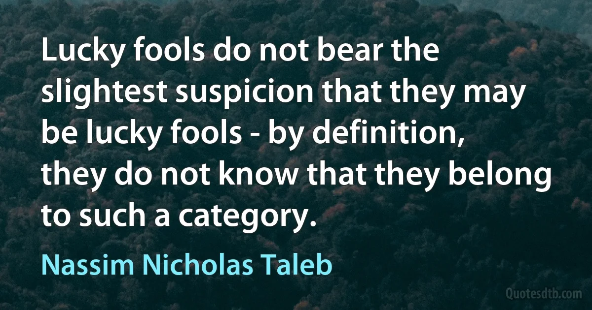 Lucky fools do not bear the slightest suspicion that they may be lucky fools - by definition, they do not know that they belong to such a category. (Nassim Nicholas Taleb)