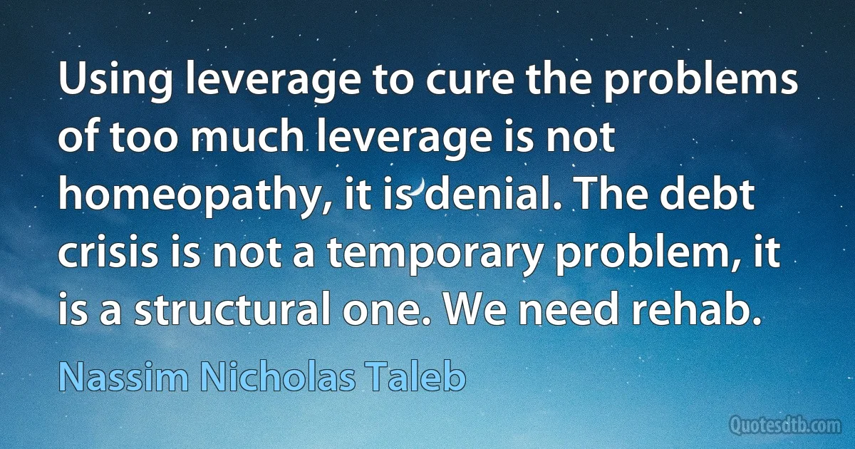 Using leverage to cure the problems of too much leverage is not homeopathy, it is denial. The debt crisis is not a temporary problem, it is a structural one. We need rehab. (Nassim Nicholas Taleb)