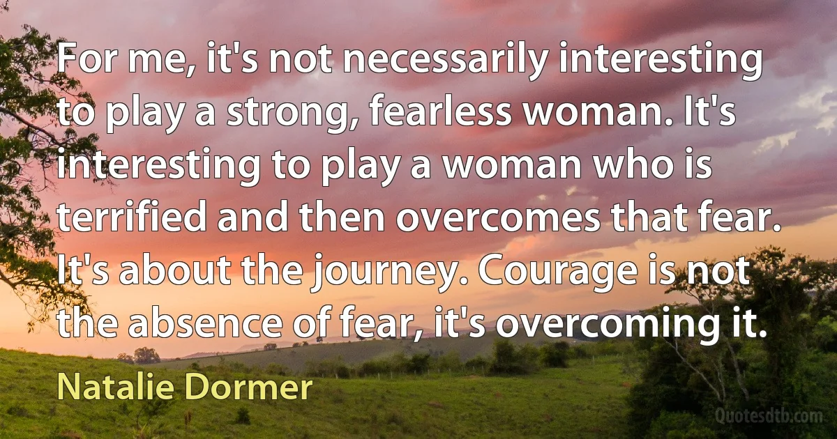 For me, it's not necessarily interesting to play a strong, fearless woman. It's interesting to play a woman who is terrified and then overcomes that fear. It's about the journey. Courage is not the absence of fear, it's overcoming it. (Natalie Dormer)