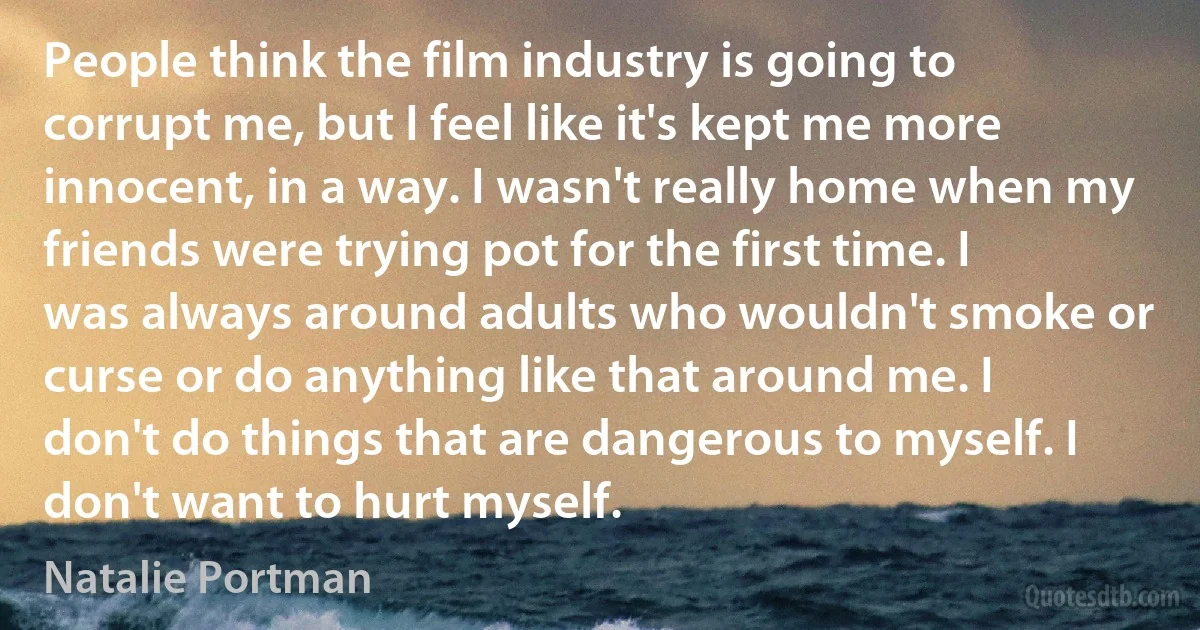 People think the film industry is going to corrupt me, but I feel like it's kept me more innocent, in a way. I wasn't really home when my friends were trying pot for the first time. I was always around adults who wouldn't smoke or curse or do anything like that around me. I don't do things that are dangerous to myself. I don't want to hurt myself. (Natalie Portman)