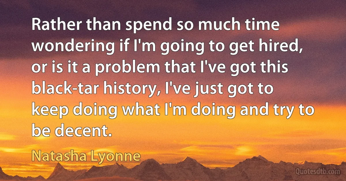 Rather than spend so much time wondering if I'm going to get hired, or is it a problem that I've got this black-tar history, I've just got to keep doing what I'm doing and try to be decent. (Natasha Lyonne)