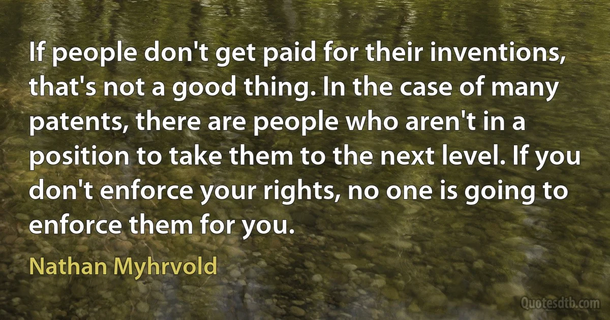 If people don't get paid for their inventions, that's not a good thing. In the case of many patents, there are people who aren't in a position to take them to the next level. If you don't enforce your rights, no one is going to enforce them for you. (Nathan Myhrvold)