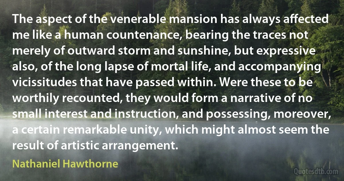 The aspect of the venerable mansion has always affected me like a human countenance, bearing the traces not merely of outward storm and sunshine, but expressive also, of the long lapse of mortal life, and accompanying vicissitudes that have passed within. Were these to be worthily recounted, they would form a narrative of no small interest and instruction, and possessing, moreover, a certain remarkable unity, which might almost seem the result of artistic arrangement. (Nathaniel Hawthorne)