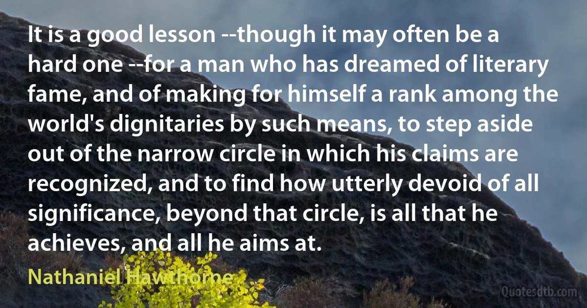 It is a good lesson --though it may often be a hard one --for a man who has dreamed of literary fame, and of making for himself a rank among the world's dignitaries by such means, to step aside out of the narrow circle in which his claims are recognized, and to find how utterly devoid of all significance, beyond that circle, is all that he achieves, and all he aims at. (Nathaniel Hawthorne)