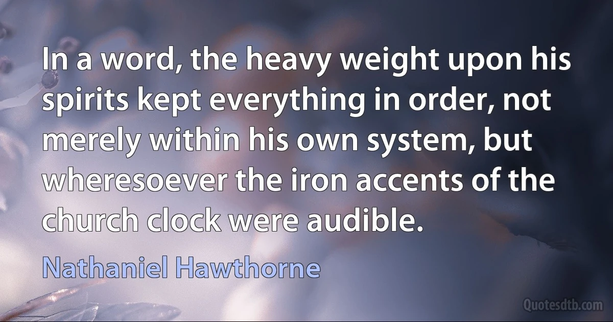 In a word, the heavy weight upon his spirits kept everything in order, not merely within his own system, but wheresoever the iron accents of the church clock were audible. (Nathaniel Hawthorne)