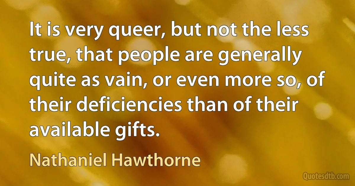 It is very queer, but not the less true, that people are generally quite as vain, or even more so, of their deficiencies than of their available gifts. (Nathaniel Hawthorne)