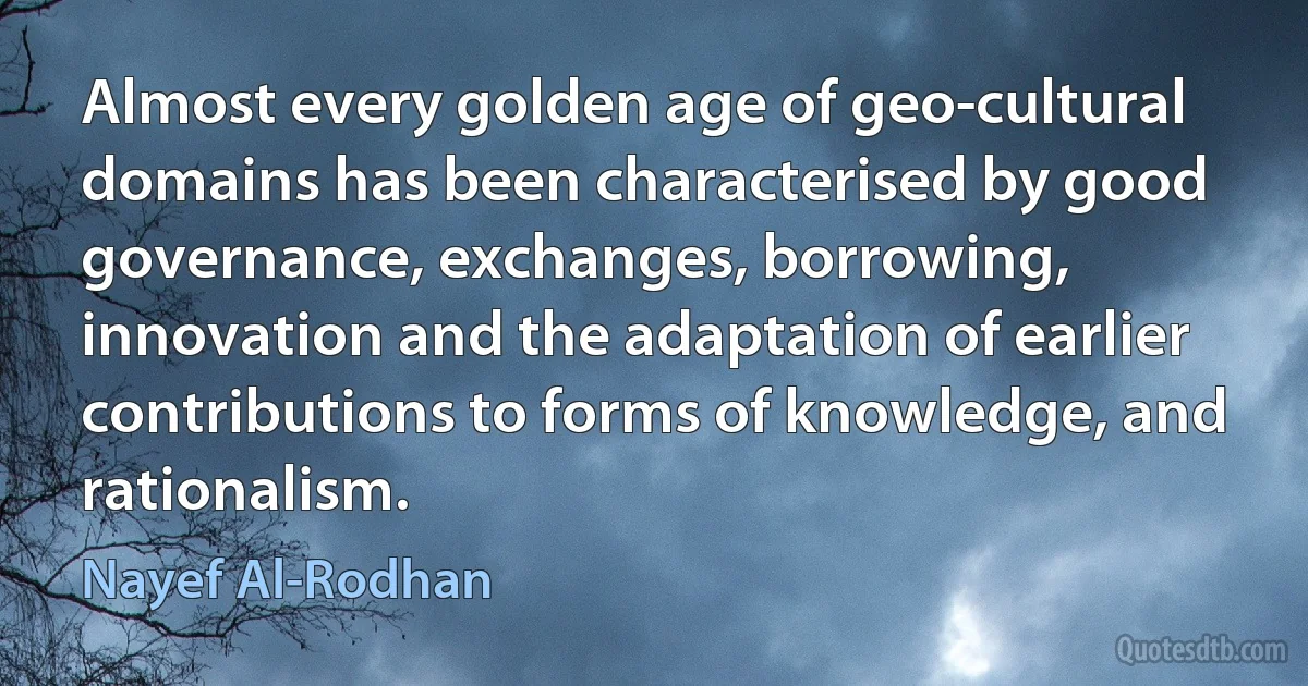 Almost every golden age of geo-cultural domains has been characterised by good governance, exchanges, borrowing, innovation and the adaptation of earlier contributions to forms of knowledge, and rationalism. (Nayef Al-Rodhan)