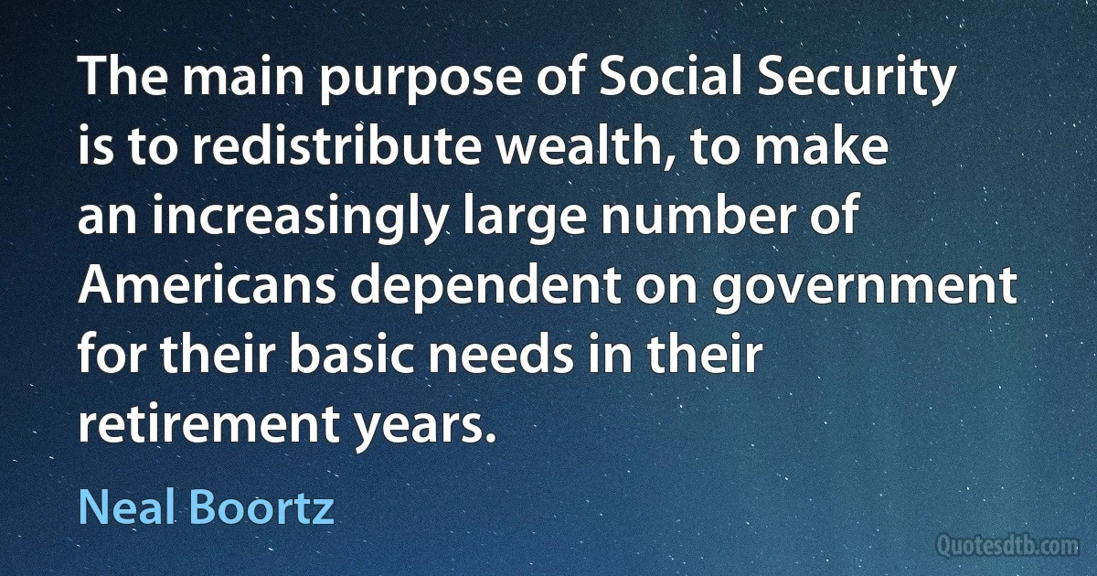 The main purpose of Social Security is to redistribute wealth, to make an increasingly large number of Americans dependent on government for their basic needs in their retirement years. (Neal Boortz)