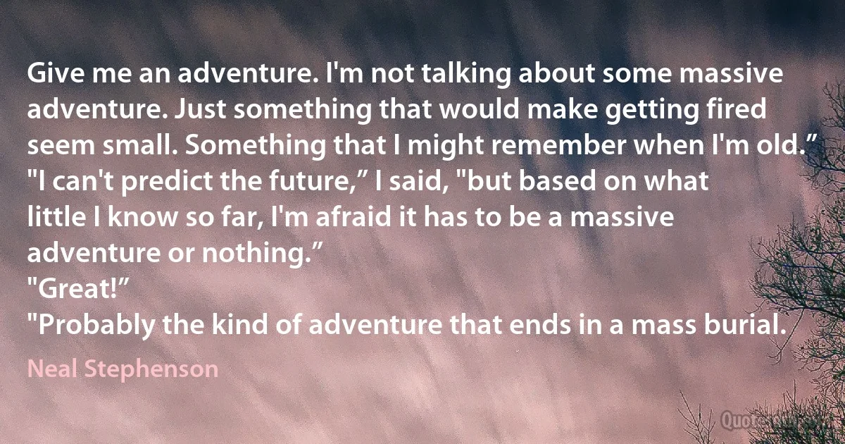 Give me an adventure. I'm not talking about some massive adventure. Just something that would make getting fired seem small. Something that I might remember when I'm old.”
"I can't predict the future,” I said, "but based on what little I know so far, I'm afraid it has to be a massive adventure or nothing.”
"Great!”
"Probably the kind of adventure that ends in a mass burial. (Neal Stephenson)