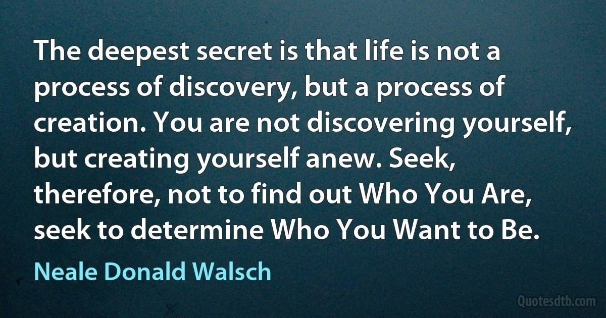 The deepest secret is that life is not a process of discovery, but a process of creation. You are not discovering yourself, but creating yourself anew. Seek, therefore, not to find out Who You Are, seek to determine Who You Want to Be. (Neale Donald Walsch)