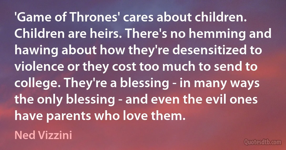 'Game of Thrones' cares about children. Children are heirs. There's no hemming and hawing about how they're desensitized to violence or they cost too much to send to college. They're a blessing - in many ways the only blessing - and even the evil ones have parents who love them. (Ned Vizzini)