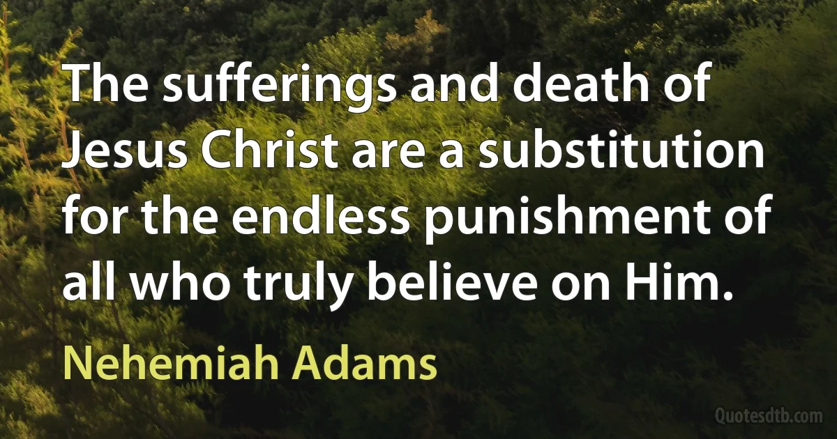 The sufferings and death of Jesus Christ are a substitution for the endless punishment of all who truly believe on Him. (Nehemiah Adams)