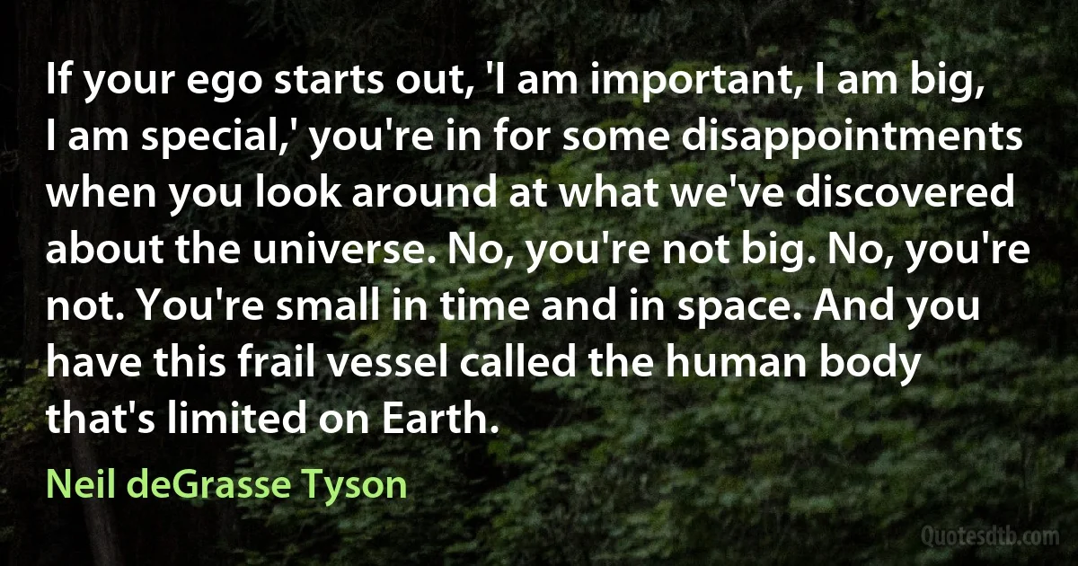 If your ego starts out, 'I am important, I am big, I am special,' you're in for some disappointments when you look around at what we've discovered about the universe. No, you're not big. No, you're not. You're small in time and in space. And you have this frail vessel called the human body that's limited on Earth. (Neil deGrasse Tyson)