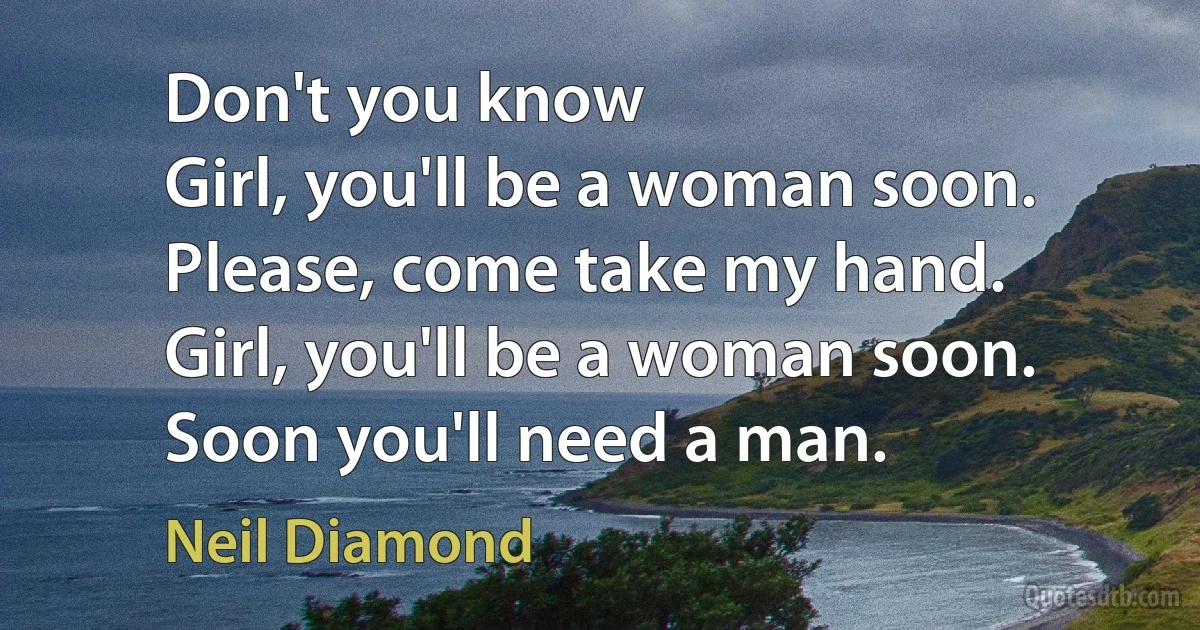 Don't you know
Girl, you'll be a woman soon.
Please, come take my hand.
Girl, you'll be a woman soon.
Soon you'll need a man. (Neil Diamond)